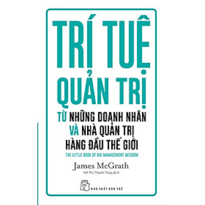 TRÍ TUỆ QUẢN TRỊ TỪ NHỮNG DOANH NHÂN VÀ NHÀ QUẢN TRỊ HÀNG ĐÀU THẾ GIỚI - James McGrath - Hồ Thị Thanh Thủy dịch - (bìa mềm)